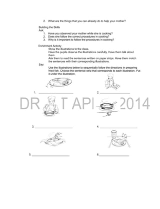 2. What are the things that you can already do to help your mother?
Building the Skills
Ask:
1. Have you observed your mother while she is cooking?
2. Does she follow the correct procedures in cooking?
3. Why is it important to follow the procedures in cooking?
Enrichment Activity
Show the illustrations to the class.
Have the pupils observe the illustrations carefully. Have them talk about
them.
Ask them to read the sentences written on paper strips. Have them match
the sentences with their corresponding illustrations.
Say:
Use the illustrations below to sequentially follow the directions in preparing
fried fish. Choose the sentence strip that corresponds to each illustration. Put
it under the illustration.
1. _______________________ 2. ____________________
3. _________________________ 4. _________________________
5. _________________________ 6.____________________
 