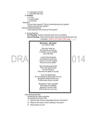 b. a big garden of food
c. a big table with food
5. meadow
a. a river
b. a grassy field
c. a mountain
Motivation
Do you have a garden? Tell us something about your garden.
How do you tend your garden?
Raising of Motive Questions
What would you like to find out in the poem?
2. During Reading
First Reading: Teacher reads the poem first for modelling.
Second Reading: Pupils read the poem aloud with appropriate pitch and
modulation. (Refer to Q1 Week 6 LMs, page _____)
My Garden…My Platter
by: Florita R. Matic
One day I woke up
And saw the sun pop up
It smiled to me so sweetly
Like a fair lady.
I went to the backyard
And started to work hard
I was an ox in the meadow
And not a couch potato.
Soon the plants grew fast
They were giants at last
so nice to look at
They were the apple of my eye.
If you are feeling blue
As if everything is taken away from you
My garden will be there for you
To take away all your sorrows.
My garden is also my platter
That keeps me healthier
Because I nurture it well
With tender love and care.
Post Reading Activities
Answering the motive questions
Comprehension Check, Ask:
1. Read the title. What is being talked about in the poem?
2. Read the first stanza. Who is talking in the poem?
3. What did the sun do?
 