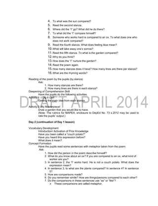 4. To what was the sun compared?
5. Read the second stanza.
6. Where did the “I” go? What did he do there?
7. To what did the “I” compare himself?
8. Someone who works hard is compared to an ox. To what does one who
does not work compared?
9. Read the fourth stanza. What does feeling blue mean?
10.What will take away one’s sorrow?
11.Read the fifth stanza. To what is the garden compared?
12.Why do you think?
13.How does the “I” nurture the garden?
14.Read the poem again.
15.How many stanzas does it have? How many lines are there per stanza?
16.What are the rhyming words?
Reading of the poem by the pupils (by stanza)
Ask:
1. How many stanzas are there?
2. How many lines are there in each stanza?
Deepening of Comprehension Skill
Have the pupils do the following activities.
Activity 1: I Dig It Out!
Getting the main idea from each stanza.
Activity 2: My Masterpiece!
Draw a garden that you would like to have.
(Note: The rubrics for MAPEH, enclosure to DepEd No. 73 s.2012 may be used to
rate the pupils’ output.)
Day 2 (continuation of Day 1 lesson)
Vocabulary Development
Introduction/ Activation of Prior Knowledge
Have you been called a “couch potato?”
Have you heard this expression before?
What does it mean?
Concept Formation
Have the pupils read some sentences with metaphor taken from the poem.
Ask:
1. How did the person in the poem describe himself?
2. What do you know about an ox? If you are compared to an ox, what kind of
worker are you?
3. In sentence 2, the “I” works hard. He is not a couch potato. What does the
expression mean?
4. In sentence 3, to what are the plants compared? In sentence 4? In sentence
5?
5. How are comparisons made?
6. Do you remember simile? How are things/persons compared to each other?
7. Do the comparisons in these sentences use “as” or “like”?
 These comparisons are called metaphor.
 