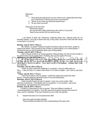 Motivation:
Ask:
1. What personal experiences can you share to your classmates that show
your involvement in taking care of your environment?
2. Where do you write your personal experiences?
3. Do you have a journal?
Discussion of the text read
Ronel loves nature.
He records all his daily experiences with nature in his journal.
Read his journal and find out what he does.
I am Ronel, 8 years old. Gardening, collecting plants and planting trees are my
favorites hobbies. I am truly a nature lover boy. Every close encounter I have had with nature
is recorded in my journal.
Monday, July 22, 2013, 7:00 p.m.
Ms. Santos, my grade 3 teacher brought her Science class to the school garden to
observe the plants. I was amazed by the number of colorful plants in our school garden. I
admired the way our school gardener takes care of those plants.
Tuesday, July 23, 2013, 7:30 p.m.
I had a chance to talk to our school gardener, Mang Carding. He told me that he talks to
his plants every time he waters them. Probably, they are the apple of his eye!
Wednesday, July 24, 2013, 7:00 p.m.
On my way home from school, I saw again Mang Carding. He surprised me with what
he gave me on that day...seedlings of different plants! He said that those were spare
seedlings from our school garden. I was very thankful for his gesture. He knew that I really
love planting!
Thursday, July 25, 2013, 8:00 p.m.
I woke up early to plant the seedlings in my garden. I poured a little water on
them. I also put them in a place where there is no direct sunlight. I can’t wait to see them
grow!
Friday, July 26, 2013, 7;15 p.m.
I went home early to visit my garden. I pulled the weeds and picked the dried
leaves. I enjoyed watching the flower buds of my ornamental plants.
Saturday, July 27, 2013, 8:00 p.m.
I woke up early though we had no classes. I was not a couch potato. After
cleaning my bedroom, I immediately went to my garden. To my surprise, I saw some
young leaves sprouting from the young plants!
Sunday, July 28, 2013, 7:00 p.m.
I invited my classmates to visit my garden. They saw different varieties of
ornamental plants in my garden. They also saw that my garden became the haven of
many colorful butterflies .They were inspired to put up their own garden!
E. Explicit Instruction of a Comprehension Skill
Have the pupils do these activities.
These activities will determine their understanding of the given text.
 