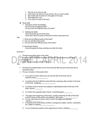 1. Her hair is as shiny as silk.
2. Carlo does not want to do the chores. He is a couch potato.
3. My mother told me that I am the apple of her eyes.
4. She walks like a cat.
5. Your voice is music to the ears.
B. Study Skill
1. Activation of Prior Knowledge
Are you fond of reading books?
Do you know the different parts of a book?
2. Building the Skills
Have the pupils go over their book.
Have them show the parts of the book as they name each part
Ask
1. What are the different parts of the book?
2. Can you identify these parts?
3. Can you show the different parts of the book?
C, Enrichment Activity
Have the pupils do these activities one after the other.
Exercise 1:
 Provide some letter strips to the class.
 Have the pupils rearrange the letters to form the correct words that are being
described.
 Show the descriptions written on the chart.
Say:
 Arrange the jumbled letters to form the word that tells the part of the book that is
being described.
 Put your answers in the pocket chart.
1. It is a part of a book where you can see the title of the book and its
author/s.(veroc) _____________
2. It contains the list of difficult words with their meanings often printed in the back
of the book. (rysglosa)_________________
3. It contains a list of names and subjects in alphabetical order at the end of the
book. (dxine) _________
4. It is where the copyright date is found. ( cpoyrithg pgae) _________
5. The page at the beginning of the book, usually containing the title of the book
and the names of the author and publisher. (tleti pgae) ________________
6. It is the back part of a book cover to which the pages are attached.
(spnie) )____________
7. It contains a list of the books contents, arranged by chapter, section, subsection,
etc. (abtle fo cnotetns) _______________
8. It is an introductory section at the beginning of a book. (prafcee)__________
 