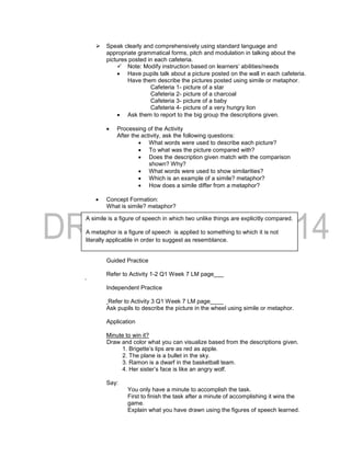  Speak clearly and comprehensively using standard language and
appropriate grammatical forms, pitch and modulation in talking about the
pictures posted in each cafeteria.
 Note: Modify instruction based on learners’ abilities/needs
 Have pupils talk about a picture posted on the wall in each cafeteria.
Have them describe the pictures posted using simile or metaphor.
Cafeteria 1- picture of a star
Cafeteria 2- picture of a charcoal
Cafeteria 3- picture of a baby
Cafeteria 4- picture of a very hungry lion
 Ask them to report to the big group the descriptions given.
 Processing of the Activity
After the activity, ask the following questions:
 What words were used to describe each picture?
 To what was the picture compared with?
 Does the description given match with the comparison
shown? Why?
 What words were used to show similarities?
 Which is an example of a simile? metaphor?
 How does a simile differ from a metaphor?
 Concept Formation:
What is simile? metaphor?
Guided Practice
Refer to Activity 1-2 Q1 Week 7 LM page___
‘
Independent Practice
Refer to Activity 3 Q1 Week 7 LM page____
Ask pupils to describe the picture in the wheel using simile or metaphor.
Application
Minute to win it?
Draw and color what you can visualize based from the descriptions given.
1. Brigette’s lips are as red as apple.
2. The plane is a bullet in the sky.
3. Ramon is a dwarf in the basketball team.
4. Her sister’s face is like an angry wolf.
Say:
You only have a minute to accomplish the task.
First to finish the task after a minute of accomplishing it wins the
game.
Explain what you have drawn using the figures of speech learned.
A simile is a figure of speech in which two unlike things are explicitly compared.
A metaphor is a figure of speech is applied to something to which it is not
literally applicable in order to suggest as resemblance.
 