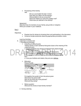  Processing of the Activity
Ask:
Did you accomplish the task in time?
How were you able to do the activity?
What problem/s did you encounter?
What has helped you solve the problem met?
What have you learned in this activity?
Agreement:
Describe three (3) members of your family using simile or metaphor.
Write your answer in your notebook.
Day 2
Objectives
 Express love for stories by browsing them and participating in the discussion.
 Construct simple sentences observing appropriate punctuation marks.
Learning Activities:
A. Listening to narrative text
1. Pre-listening Activities
 Unlocking of difficult words
Tell the word/s in each sentence that give/s clues to the meaning of the
underlined word.
a. Organic fertilizers are natural nourishment from dead animals
and dried plants.
b. Farmers often use compost as fertilizer for their plants.
c. It is important to cultivate the soil by digging its surrounding.
d. My chores at home are washing the dishes and sweeping the
floor.
e. Love your brothers and sisters; they are your siblings.
 Motivation
Picture Puzzle
Put together the puzzle to form the picture given.
What does the picture tell?
Who do you think are in the pictures?
What are they doing?
 Motive question
What are the chores of each family member?
2. During Listening
 