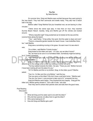 The Pet
By Nelia Bamba
It’s summer time. Greg and Martha were excited because they were going to
the new beach. They had their swimsuits and towels ready. They also had a beach
ball in the bag.
Mother called “Greg! Martha! Eat your breakfast now, we are leaving in a few
minutes.”
Father drove the owner type jeep. In less than an hour, they reached
Sunrise Beach Resort. Quickly, Greg and Martha got off the vehicle and looked
around.
“What a beautiful sight” Greg exclaimed as he looked at the sea and the
coconut trees along the beach.
“Yes “, said Father. “It has white, fine sand. And the water is clean and cool.”
“There is a beautiful garden beside the beach house. I see butterflies there,
too,” said Martha.
Greg saw a something moving in the grass. He went near it to see what it
was.
“It’s a kitten,: said Martha “It looks hungry.”
Greg looked at the kitten and said, “ it’s cute, can we take it home?
“No, we have to be sure it is a homeless kitten. Somebody might be looking
for it,” Father answered.
“Your father is right, kids. You just can’t take anything that doesn’t belong to
you “ Mother added.
Greg and Martha were sad, they want to have a pet of their own. They were
about to go to the cottage when a little boy holding a mother cat came.
The boy walked towards the kitten. He said, “There you are! Mother Cat and
I have been looking all over the place for you.”
“Hi! I’m Martha and this is my brother, Greg. Is this kitten yours?! Martha
asked.
“Yes it is. I’m Ben and this is its Mother.” said the boy.
“Can you give us this kitten? We don’t have a pet back home, “ Martha said
“Yes you can have it. Just promise to take care of it,” answered the boy.
Greg and Martha were happy. They thanked the boy happily. Greg got the
kitten and Martha gently stroked it. “Let’s call it Cutie,” she said.
Then they went to where their parents were and told them the good news.
Post Reading
Discussion
Ask:
1. What did Greg and his sister want to do with the kitten?
2. Why did their parents not allow them to get the kitten?
3. Who came looking for it?
4. How did Greg and Martha get a pet?
 