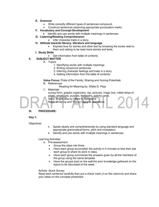 E. Grammar
 Write correctly different types of sentences compound.
 Construct sentences observing appropriate punctuation marks.
F. Vocabulary and Concept Development
 Identify and use words with multiple meanings in sentences.
G. Listening/Reading Comprehension
 Infer character traits in a story.
H. Attitude towards literacy, literature and language
 Express love for stories and other text by browsing the books read to
them and asking to be read more stories and texts.
I. Study Skills
 Get information from table of contents.
II. SUBJECT MATTER
A. Topics
1. Identifying words with multiple meanings
2. Writing compound sentences
3. Inferring character feelings and traits in a story
4. Getting information from the table of contents
Value Focus: Pride of the Family: Sharing and Honing Potentials
B. References:
Reading for Meaning by: Ofelia O. Flojo
C. Materials:
survey form, graphic organizers, rap, pictures, magic box, rolled strips of
paper, emoticons, puzzles, textbooks, activity cards
Story: Bright Idea by Claire B. Barcelona
Raps: Wrap Up and Trip by Claire B. Barcelona
III. PROCEDURE:
Day 1:
Objectives
 Speak clearly and comprehensively by using standard language and
appropriate grammatical forms, pitch and modulation.
 Identify and use words with multiple meanings in sentences.
Learning Activities:
a. Pre-assessment
 Group the class into three.
 Have each group accomplish the activity in 5 minutes or less then ask
each group to share its work in class.
 Have each group summarize the answers given by all the members of
the group using the same template.
 Have the groups post on the wall the prior knowledge gathered on the
topics to be discussed of the week.
Activity: Quick Survey
Read each sentence carefully then put a check mark (/) on the column/s and share
your ideas on the concepts presented.
 