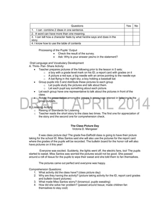 Processing of the Pupils’ Output
 Check the result of the survey.
 Ask: Why is your answer yes/no in the statement?
Oral Language and Vocabulary Development
A. Think- Pair- Share Activity:
 Teacher prepares pictures of the following prior to the lesson in 5 sets;
o a boy with a grade level mark on his ID; a report card with grades on it
o A picture a red eye; a big needle with an arrow pointing to the needle eye
o A bat flying in the night sky; a boy holding a baseball bat
 Group pupils into 5 and distribute these pictures to each group
o Let pupils study the pictures and talk about them.
o Let each pupil say something about each picture.
 Let each group have one representative to talk about the pictures in front of the
class.
 Rotate the presentation among the groups to encourage interest in listening to the
group outputs.
B. Listening Activity
o Raising of Standards for Listening
o Teacher reads the short story to the class two times. The first one for appreciation of
the story and the second one for comprehension check.
The Class Picture Day
Victoria D. Mangaser
It was class picture day! The grade five-Daffodil class is going to have their picture
taking for the school ID. Miss Santos said she will also use the pictures for the report card
where the grades of the pupils will be recorded. The bulletin board for the honor roll will also
have pictures on it this year!
Everyone was excited. Suddenly, the lights went off, the electric fans, too! The pupils
started to sweat. Miss Santos was worried the pictures would not be good. She passed
around a roll of tissue for the pupils to wipe their sweat and she told them to fan themselves.
The pictures came out perfect and everyone was happy.
Comprehension Questions:
1. What activity did the class have? (class picture day)
2. Why are they having the activity? (picture taking activity for the ID, report card grades
and bulletin board pictures)
3. What made Miss Santos worry? (brownout; pupils sweating)
4. How did she solve her problem? (passed around tissue; made children fan
themselves to stay cool)
Questions Yes No
1. I can combine 2 ideas in one sentence.
2. A word can have more than one meaning.
3. I can tell how a character feels by what he/she says and does in the
story.
4. I know how to use the table of contents
 