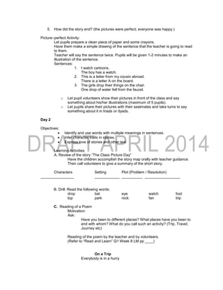 5. How did the story end? (the pictures were perfect; everyone was happy.)
Picture–perfect Activity:
Let pupils prepare a clean piece of paper and some crayons.
Have them make a simple drawing of the sentence that the teacher is going to read
to them.
Teacher will say the sentence twice. Pupils will be given 1-2 minutes to make an
illustration of the sentence.
Sentences:
1. I watch cartoons.
The boy has a watch.
2. This is a letter from my cousin abroad.
There is a letter A on the board.
3. The girls drop their things on the chair.
One drop of water fell from the faucet.
o Let pupil volunteers show their pictures in front of the class and say
something about his/her illustrations (maximum of 5 pupils).
o Let pupils share their pictures with their seatmates and take turns to say
something about it in triads or dyads.
Day 2
Objectives:
 Identify and use words with multiple meanings in sentences.
 Infer character traits in stories.
 Express love of stories and other text
Learning Activities
A. Review of the story “The Class Picture Day”
Have the children accomplish the story map orally with teacher guidance.
Then call volunteers to give a summary of the short story.
Characters Setting Plot (Problem / Resolution)
________________ ____________ __________ _________________
B. Drill: Read the following words:
drop bat eye watch foot
top park rock fan trip
C. Reading of a Poem
Motivation:
Ask:
Have you been to different places? What places have you been to
and with whom? What do you call such an activity? (Trip, Travel,
Journey etc)
Reading of the poem by the teacher and by volunteers.
(Refer to “Read and Learn” Q1 Week 8 LM pp ____)
On a Trip
Everybody is in a hurry
 