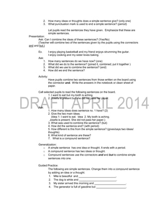 2. How many ideas or thoughts does a simple sentence give? (only one)
3. What punctuation mark is used to end a simple sentence? (period)
Let pupils read the sentences they have given. Emphasize that these are
simple sentences.
Presentation:
Ask: Can I combine the ideas of these sentences? (Yes/No)
(Teacher will combine two of the sentences given by the pupils using the connectors
and and but.)
Ex. I enjoy playing basketball and my friend enjoys strumming the guitar.
I enjoy cooking and my sister loves baking.
Ask:
1. How many sentences do we have now? (one)
2. What did we do to the sentence? (joined it, combined; put it together )
3. What did we use to combine the sentence? (and)
4. How did we end the sentence?
Activity:
Have pupils combine two sentences from those written on the board using
the connector and. Write the answers in the notebook or clean sheet of
paper.
Call selected pupils to read the following sentences on the board.
1. I want to eat but my tooth is aching.
2. Josefa is present but she did not pass her paper.
Ask:
1. How many ideas does sentence no. 1 have? (2)
2. Give the two main ideas.
(Idea 1: I want to eat. Idea 2. My tooth is aching.
Josefa is present. She did not pass her paper.)
3. What was used to combine the sentence? (but)
4. How did the sentence end? (with period)
5. How different is this from the simple sentence? (gives/says two ideas/
thoughts)
6. What kind of sentence are these?
7. What is a compound sentence?
Generalization:
o A simple sentence has one idea or thought. It ends with a period.
o A compound sentence has two ideas or thought.
o Compound sentences use the connectors and and but to combine simple
sentences into one.
Guided Practice:
The following are simple sentences. Change them into a compound sentence
by adding an idea or a thought.
1. Mila is beautiful and _________________________.
2. The dog is white and _________________________.
3. My sister arrived this morning and _____________________.
4. The generator is full of gasoline but ____________________.
 