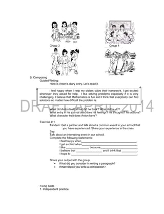 Group 3 Group 4
B. Composing
Guided Writing:
Here is Anton’s diary entry. Let’s read it.
What did Anton feel? What did he think? What did he do?
What entry in his journal describes his feelings? his thoughts? his actions?
What character trait does Anton have?
Exercise # 1
Tandem: Get a partner and talk about a common event in your school that
you have experienced. Share your experience in the class.
Say:
Talk about an interesting event in our school.
Complete the following statements:
I feel happy when____________________________________.
I get excited when____________________________________.
I like _______________ because________________________.
I believe that _________________ and I think that __________.
I hope to ___________________________________________.
Share your output with the group.
 What did you consider in writing a paragraph?
 What helped you write a composition?
Fixing Skills
1. Independent practice
I feel happy when I help my sisters solve their homework. I get excited
whenever they asked for help. I like solving problems especially if it is very
challenging. I believe that Mathematics is fun and I think that everybody can find
solutions no matter how difficult the problem is.
 