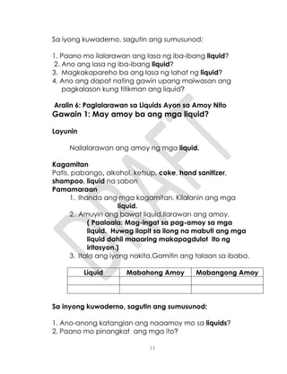 13
Sa iyong kuwaderno, sagutin ang sumusunod:
1. Paano mo ilalarawan ang lasa ng iba-ibang liquid?
2. Ano ang lasa ng iba-ibang liquid?
3. Magkakapareho ba ang lasa ng lahat ng liquid?
4. Ano ang dapat nating gawin upang maiwasan ang
pagkalason kung titikman ang liquid?
Aralin 6: Paglalarawan sa Liquids Ayon sa Amoy Nito
Gawain 1: May amoy ba ang mga liquid?
Layunin
Nailalarawan ang amoy ng mga liquid.
Kagamitan
Patis, pabango, alkohol, ketsup, coke, hand sanitizer,
shampoo, liquid na sabon
Pamamaraan
1. Ihanda ang mga kagamitan. Kilalanin ang mga
liquid.
2. Amuyin ang bawat liquid.Ilarawan ang amoy.
( Paalaala: Mag-ingat sa pag-amoy sa mga
liquid. Huwag ilapit sa ilong na mabuti ang mga
liquid dahil maaaring makapagdulot ito ng
iritasyon.)
3. Itala ang iyong nakita.Gamitin ang talaan sa ibaba.
Liquid Mabahong Amoy Mabangong Amoy
Sa inyong kuwaderno, sagutin ang sumusunod:
1. Ano-anong katangian ang naaamoy mo sa liquids?
2. Paano mo pinangkat ang mga ito?
 