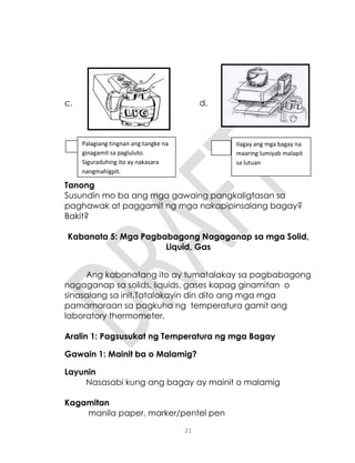 21
c. d.
Tanong
Susundin mo ba ang mga gawaing pangkaligtasan sa
paghawak at paggamit ng mga nakapipinsalang bagay?
Bakit?
Kabanata 5: Mga Pagbabagong Nagaganap sa mga Solid,
Liquid, Gas
Ang kabanatang ito ay tumatalakay sa pagbabagong
nagaganap sa solids, liquids, gases kapag ginamitan o
sinasalang sa init.Tatalakayin din dito ang mga mga
pamamaraan sa pagkuha ng temperatura gamit ang
laboratory thermometer.
Aralin 1: Pagsusukat ng Temperatura ng mga Bagay
Gawain 1: Mainit ba o Malamig?
Layunin
Nasasabi kung ang bagay ay mainit o malamig
Kagamitan
manila paper, marker/pentel pen
Palagiang tingnan ang tangke na
ginagamit sa pagluluto.
Siguraduhing ito ay nakasara
nangmahigpit.
Ilagay ang mga bagay na
maaring lumiyab malapit
sa lutuan
 