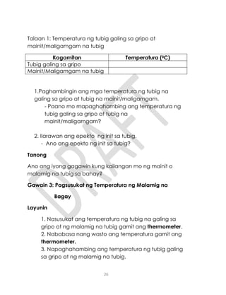 26
Talaan 1: Temperatura ng tubig galing sa gripo at
mainit/maligamgam na tubig
Kagamitan Temperatura (0C)
Tubig galing sa gripo
Mainit/Maligamgam na tubig
1.Paghambingin ang mga temperatura ng tubig na
galing sa gripo at tubig na mainit/maligamgam.
- Paano mo mapaghahambing ang temperatura ng
tubig galing sa gripo at tubig na
mainit/maligamgam?
2. Ilarawan ang epekto ng init sa tubig.
- Ano ang epekto ng init sa tubig?
Tanong
Ano ang iyong gagawin kung kailangan mo ng mainit o
malamig na tubig sa bahay?
Gawain 3: Pagsusukat ng Temperatura ng Malamig na
Bagay
Layunin
1. Nasusukat ang temperatura ng tubig na galing sa
gripo at ng malamig na tubig gamit ang thermometer.
2. Nababasa nang wasto ang temperatura gamit ang
thermometer.
3. Napaghahambing ang temperatura ng tubig galing
sa gripo at ng malamig na tubig.
 