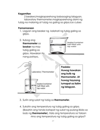 27
Kagamitan
2 beakers/magkaparehong babasaging lalagyan,
laboratory thermometer,magkaparehong dami ng
tubig na malamig at tubig na galing sa gripo,ice cubes
Pamamaraan
1. Lagyan ang beaker ng kalahati ng tubig galing sa
gripo.
2. Ilubog ang
thermometer sa
beaker na may
tubig galing sa
gripo. Hawakan ito
nang patayo.
3. Suriin ang sukat ng tubig sa thermometer.
4. Sukatin ang temperatura ng tubig galing sa gripo.
(Basahin ang tanda katapat ng sukat ng pulang likido sa
loob ng thermometer). Itala ang temperatura sa Talaan
-Ano ang temperatura ng tubig galing sa gripo?
Paalala:
Huwag hawakan
ang bulb ng
thermometer. At
huwag hayaang
lumapat sa ilalim
ng lalagyan.
 