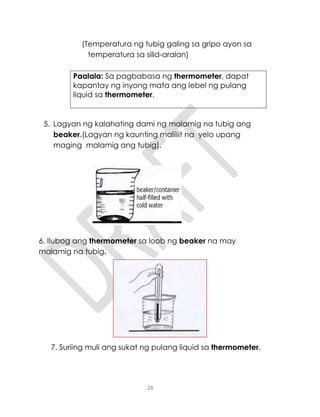 28
(Temperatura ng tubig galing sa gripo ayon sa
temperatura sa silid-aralan)
Paalala: Sa pagbabasa ng thermometer, dapat
kapantay ng inyong mata ang lebel ng pulang
liquid sa thermometer.
5. Lagyan ng kalahating dami ng malamig na tubig ang
beaker.(Lagyan ng kaunting maliliit na yelo upang
maging malamig ang tubig).
6. Ilubog ang thermometer sa loob ng beaker na may
malamig na tubig.
7. Suriing muli ang sukat ng pulang liquid sa thermometer.
 