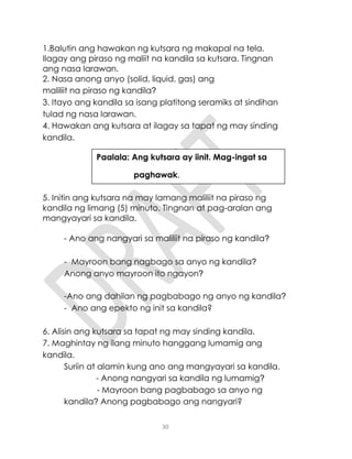 30
1.Balutin ang hawakan ng kutsara ng makapal na tela.
Ilagay ang piraso ng maliit na kandila sa kutsara. Tingnan
ang nasa larawan.
2. Nasa anong anyo (solid, liquid, gas) ang
maliliit na piraso ng kandila?
3. Itayo ang kandila sa isang platitong seramiks at sindihan
tulad ng nasa larawan.
4. Hawakan ang kutsara at ilagay sa tapat ng may sinding
kandila.
5. Initin ang kutsara na may lamang maliliit na piraso ng
kandila ng limang (5) minuto. Tingnan at pag-aralan ang
mangyayari sa kandila.
- Ano ang nangyari sa maliliit na piraso ng kandila?
- Mayroon bang nagbago sa anyo ng kandila?
Anong anyo mayroon ito ngayon?
-Ano ang dahilan ng pagbabago ng anyo ng kandila?
- Ano ang epekto ng init sa kandila?
6. Alisin ang kutsara sa tapat ng may sinding kandila.
7. Maghintay ng ilang minuto hanggang lumamig ang
kandila.
Suriin at alamin kung ano ang mangyayari sa kandila.
- Anong nangyari sa kandila ng lumamig?
- Mayroon bang pagbabago sa anyo ng
kandila? Anong pagbabago ang nangyari?
Paalala: Ang kutsara ay iinit. Mag-ingat sa
paghawak.
 
