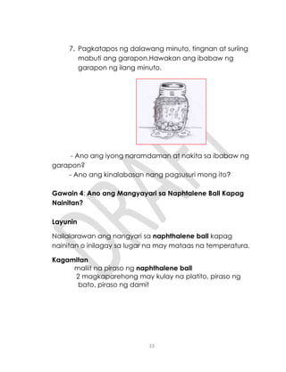 33
7. Pagkatapos ng dalawang minuto, tingnan at suriing
mabuti ang garapon.Hawakan ang ibabaw ng
garapon ng ilang minuto.
- Ano ang iyong naramdaman at nakita sa ibabaw ng
garapon?
- Ano ang kinalabasan nang pagsusuri mong ito?
Gawain 4: Ano ang Mangyayari sa Naphtalene Ball Kapag
Nainitan?
Layunin
Nailalarawan ang nangyari sa naphthalene ball kapag
nainitan o inilagay sa lugar na may mataas na temperatura.
Kagamitan
maliit na piraso ng naphthalene ball
2 magkaparehong may kulay na platito, piraso ng
bato, piraso ng damit
 
