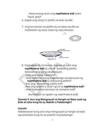 35
- Nasa anong anyo ang napthtalene ball (solid,
liquid, gas)?
6. Ilagak ang isang (1) platito sa loob ng silid.
7. Ang isa naman na platito ay sa labas ng silid na
nasisikatan ng araw tulad ng nasa larawan.
8. Pagkalipas nh 10 minuto, tingnan at suriin ang
naphthalene ball sa una at ikalawang platito.
Ilarawan ang iyong obserbasyon.
- Ano ang iyong napansin?
- May nakita ka bang pagbabago sa kaanyuan ng
naphthalene ball sa dalawang platito?
- Ano ang sinasabi ng nakita mo?
- Ano ang epekto o dulot ng init sa naphthalene ball?
- May kaalaaman ba kayo sa camphor ball?
(komersiyal na ngalan ng naphthalene ball)
Gawain 5: Ano ang Mangyayari sa Hangin na Nasa Loob ng
Bote at Lobo kung Ito ay Mainitn o Palalamigin?
Layunin
Nailalarawan kung ano ang mangyayari sa hangin sa loob
ng bote/lobo kung ito ay paiinitin at palalamigin
 