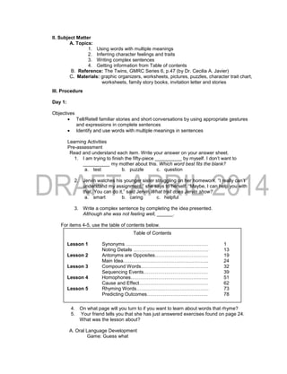II. Subject Matter
A. Topics:
1. Using words with multiple meanings
2. Inferring character feelings and traits
3. Writing complex sentences
4. Getting information from Table of contents
B. Reference: The Twins, GMRC Series 6, p.47 (by Dr. Cecilia A. Javier)
C. Materials: graphic organizers, worksheets, pictures, puzzles, character trait chart,
worksheets, family story books, invitation letter and stories
III. Procedure
Day 1:
Objectives
 Tell/Retell familiar stories and short conversations by using appropriate gestures
and expressions in complete sentences
 Identify and use words with multiple meanings in sentences
Learning Activities
Pre-assessment
Read and understand each item. Write your answer on your answer sheet.
1. I am trying to finish the fifty-piece __________ by myself. I don’t want to
__________ my mother about this. Which word best fits the blank?
a. test b. puzzle c. question
2. Jervin watches his younger sister struggling on her homework. “I really can’t
understand my assignment,” she says to herself. “Maybe, I can help you with
that. You can do it,” said Jervin.What trait does Jervin show?
a. smart b. caring c. helpful
3. Write a complex sentence by completing the idea presented.
Although she was not feeling well, ______.
For items 4-5, use the table of contents below.
4. On what page will you turn to if you want to learn about words that rhyme?
5. Your friend tells you that she has just answered exercises found on page 24.
What was the lesson about?
A. Oral Language Development
Game: Guess what
Table of Contents
Lesson 1 Synonyms …………………………………………… 1
Noting Details ……………………………………….. 13
Lesson 2 Antonyms are Opposites…………………………… 19
Main Idea…………………………………………….. 24
Lesson 3 Compound Words…………………………………… 32
Sequencing Events…………………………………. 39
Lesson 4 Homophones………………………………………… 51
Cause and Effect……………………………………. 62
Lesson 5 Rhyming Words……………………………………… 73
Predicting Outcomes……………………………….. 78
 
