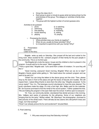  Group the class into 5.
 Each group is given a minute to guess what are being shown by the
actor/actress of the group. The category is ‘activities a family does
together’.
 The group with the highest number of correct guesses wins.
Activities to be guessed:
1. picnic 6. tv watching
2. swimming 7.shopping
3. tree planting 8. marketing
4. house cleaning 9. visiting
5. playing 10. praying
o Processing the Activity
 What activities does your family do together?
 When do you usually do these activities? Why?
 Is it important to spend time with your family? Why?
C. Presentation
Motivation
Listen to the story.
Brigette woke up early on Saturday. She jumped off the bed and rushed to the
living room. She’s excited for the outreach program of their family for the poor people in
the community. This is on its third year.
“Ate Brigette let’s invite the dance troupe and the children’s choir to present in the
program. It would add fun to the event,” Mark suggested
“That’s a good idea,” Brigette said. “Let’s send them a letter of invitation. I’m sure they will
like it.”
“Good morning ,everyone! Good morning, Brigette! What can we do to help?”
Brigette’s friends asked while getting in. “We heard about the outreach program and we
want to be part of it.”
“Great! You can bring the letters to the dance group and the choir. Then, please
drop by the store in front of the plaza and get the boxes of biscuits and noodles. We will
repack them. I asked Aling Charito to store them the other day,” Brigette answered. “Is the
venue ready? “Yes, it is. The barangay council volunteered to have the area cleaned. The
youth volunteers made the stage. It’s only a foot high. Mrs. Bellen paid for the materials.
Mr. De Guzman promised to foot the rental of the sound system,” Father updated the kids.
“We are holding the program in the open field near the school. It will be open to everyone.”
“Dr. Yves, our community dentist, volunteered free dental services in the morning.
Mrs. Vallejos sent packs of groceries for the gift-giving. Some of our neighbors are
bringing food for the party,” Mother added. “Mr. Basmayor, the photographer, promised to
take pictures of the whole event. There will also be two clowns who will perform tricks and
magic. Isn’t that exciting?”
“Wow! I can already picture the fun and excitement!” shouted Mark.
C. Post Listening:
Ask:
1. Why was everyone busy that Saturday morning?
 