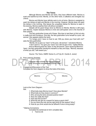 The Twins
Although Monina and Monita are twins, they have different traits. Monina is
quiet and bashful but kind. Monita, on the other hand, is talkative and energetic but
unkind.
Monina and Monita have definite work to do at home. Monina is assigned to
wash the dishes at night and Monita in the morning. However, Monita does not wash
the dishes in the morning. She leaves the unwashed dishes for Monina to wash in
the evening. Monina washes them all without complaint.
Despite all the good things done by Monina to Monita, Monita is still angry
with Monina, maybe because Monina is kind and soft-spoken and is the favorite of
their parents.
The fairy godmother knows all of these. She tries to test them to find out who
is really kind and courteous. One day, the fairy godmother turns herself to a poor, old
woman. She appears before the twins.
“I’m hungry and I have no food to eat. Will you share your food with me?”
asks the fairy godmother.
“Monita, let us give our ‘baon’ to the poor, old woman,” volunteers Monina.
“I don’t want to. You give your ‘baon’ but I will not give mine,” replies Monita.
And so Monina gives her ‘baon’ to the old woman. Upon receiving Monina’s
‘baon’, the fairy godmother transforms herself to a fairy and says, “Monina, because
of what you did, I will reward you.”
Source: The Twins, GMRC Series 6, p.47 (by Dr. Cecilia A. Javier)
D. Post Listening Activities
Ask:
Have the class answer the motive question.
Who among the twins showed positive traits?
1. Engagement/Discussion of the Text
Complete the Venn diagram to show the traits of the twins.
Look at the Venn Diagram.
Ask:
1. What traits does Monina have? How about Monita?
2. What traits do they share in common?
3. Who among the twins showed positive traits?
4. Was she really like that?
5. How was that proven?
6. What did she get as a reward for being a good child?
7. Do you think she only did the right thing for the reward? Why?
8. How do you think would she be different if she is living today?
* Making Connections
Complete the sentences to form complete idea.
 Text-to-Life
Monina Monita
 