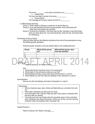 The event _________ in the story reminded me of __________.
 Text-to-Text
The story we read is similar to the story __________.
 Text-to-World
The message of the story makes me think of __________.
2. Differentiated Activities
Group 1- Write a letter to Monita to inspire her to be like Monina.
Group 2- If you will represent the twins using symbols, what could these be?
Draw them and explain the symbols.
Group 3- Choose the character in the story that you like. Develop a map that shows
what you think about her, how she looked like, what she did, and what made
her interesting.
Processing of Group Output
Have the class discuss the different activities at the end of the presentations using
the following guide questions.
Write the pupils’ answers on the pre-written table on the chalkboard/chart.
Group What did the group
do?
What did the group learn
from the activity?
I
II
III
Skill Focus
‘Refer to Activity 2, Q1 Week 9 LM pp _____
Ask:
1. What traits did the character show in the sentences?
2. What idea/s in the sentences made you say that?
3. What feelings did they convey when they said the lines in c and d?
4. What helped you infer the traits and feelings of the character in a story?
Generalization
How do we infer the feelings and traits of characters in a story?
Guided Practice 1
Refer to Activity 3 Q1 Week 9 LM page ___.
Remember:
 What a character says, does, thinks and feels tells you a lot about him and
her.
 What other characters say also give you clues.
 Use information from a story to help you learn more about a character than
the story tells you directly.
 The clues you may use include what the character says or does and what
other characters say about that person. When you do this, you are inferring
character traits- the qualities that a character has.
 