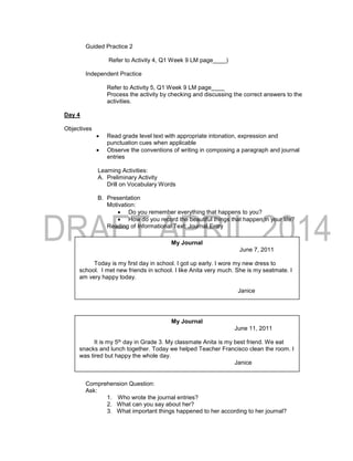 Guided Practice 2
Refer to Activity 4, Q1 Week 9 LM page____)
Independent Practice
Refer to Activity 5, Q1 Week 9 LM page____
Process the activity by checking and discussing the correct answers to the
activities.
Day 4
Objectives
 Read grade level text with appropriate intonation, expression and
punctuation cues when applicable
 Observe the conventions of writing in composing a paragraph and journal
entries
Learning Activities:
A. Preliminary Activity
Drill on Vocabulary Words
B. Presentation
Motivation:
 Do you remember everything that happens to you?
 How do you record the beautiful things that happen in your life?
Reading of Informational Text: Journal Entry
Janet
Comprehension Question:
Ask:
1. Who wrote the journal entries?
2. What can you say about her?
3. What important things happened to her according to her journal?
My Journal
June 7, 2011
Today is my first day in school. I got up early. I wore my new dress to
school. I met new friends in school. I like Anita very much. She is my seatmate. I
am very happy today.
Janice
My Journal
June 11, 2011
It is my 5th day in Grade 3. My classmate Anita is my best friend. We eat
snacks and lunch together. Today we helped Teacher Francisco clean the room. I
was tired but happy the whole day.
Janice
 