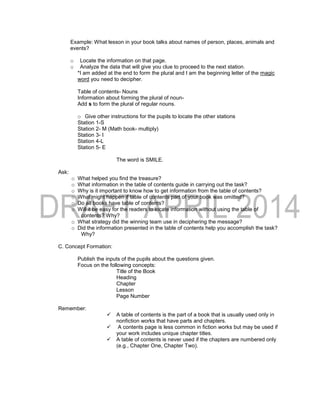 Example: What lesson in your book talks about names of person, places, animals and
events?
o Locate the information on that page.
o Analyze the data that will give you clue to proceed to the next station.
*I am added at the end to form the plural and I am the beginning letter of the magic
word you need to decipher.
Table of contents- Nouns
Information about forming the plural of noun-
Add s to form the plural of regular nouns.
o Give other instructions for the pupils to locate the other stations
Station 1-S
Station 2- M (Math book- multiply)
Station 3- I
Station 4-L
Station 5- E
The word is SMILE.
Ask:
o What helped you find the treasure?
o What information in the table of contents guide in carrying out the task?
o Why is it important to know how to get information from the table of contents?
o What might happen if table of contents part of your book was omitted?
o Do all books have table of contents?
o Will it be easy for the readers to locate information without using the table of
contents? Why?
o What strategy did the winning team use in deciphering the message?
o Did the information presented in the table of contents help you accomplish the task?
Why?
C. Concept Formation:
Publish the inputs of the pupils about the questions given.
Focus on the following concepts:
Title of the Book
Heading
Chapter
Lesson
Page Number
Remember:
 A table of contents is the part of a book that is usually used only in
nonfiction works that have parts and chapters.
 A contents page is less common in fiction works but may be used if
your work includes unique chapter titles.
 A table of contents is never used if the chapters are numbered only
(e.g., Chapter One, Chapter Two).
 