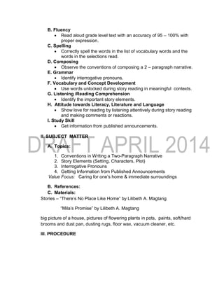 B. Fluency
 Read aloud grade level text with an accuracy of 95 – 100% with
proper expression.
C. Spelling
 Correctly spell the words in the list of vocabulary words and the
words in the selections read.
D. Composing
 Observe the conventions of composing a 2 – paragraph narrative.
E. Grammar
 Identify interrogative pronouns.
F. Vocabulary and Concept Development
 Use words unlocked during story reading in meaningful contexts.
G. Listening /Reading Comprehension
 Identify the important story elements.
H. Attitude towards Literacy, Literature and Language
 Show love for reading by listening attentively during story reading
and making comments or reactions.
I. Study Skill
 Get information from published announcements.
II. SUBJECT MATTER
A. Topics:
1. Conventions in Writing a Two-Paragraph Narrative
2. Story Elements (Setting, Characters, Plot)
3. Interrogative Pronouns
4. Getting Information from Published Announcements
Value Focus: Caring for one’s home & immediate surroundings
B. References:
C. Materials:
Stories – “There’s No Place Like Home” by Lilibeth A. Magtang
“Mila’s Promise” by Lilibeth A. Magtang
big picture of a house, pictures of flowering plants in pots, paints, soft/hard
brooms and dust pan, dusting rugs, floor wax, vacuum cleaner, etc.
III. PROCEDURE
 