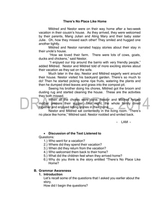 There’s No Place Like Home
Mildred and Nestor were on their way home after a two-week
vacation in their cousin’s house. As they arrived, they were welcomed
by their parents, Mang Julian and Aling Mary and their baby sister
Julie. Oh, how they missed each other! They smiled and hugged one
another tightly.
Mildred and Nestor narrated happy stories about their stay in
their uncle’s house.
“How we loved their farm. There were lots of cows, goats,
ducks and chickens,” said Nestor.
“I enjoyed our trip around the barrio with very friendly people,”
added Mildred. Nestor and Mildred told of more exciting stories about
their vacation as they sat on the sofa.
Much later in the day, Nestor and Mildred eagerly went around
their house. Nestor visited his backyard garden. There’s so much to
do! Then he started picking some ripe fruits, watering the plants and
then he dumped dried leaves and grass into the compost pit.
Seeing his brother doing his chores, Mildred got the broom and
dusting rug and started cleaning the house. These are the activities
they both missed.
When all the chores were done. Nestor and Mildred helped
mother prepare their supper. That night, the whole family dined
together and enjoyed telling stories in their home.
Nestor and Mildred sat contentedly in the living room. “There’s
no place like home,” Mildred said. Nestor nodded and smiled back.
- LAM -
 Discussion of the Text Listened to
Questions:
1.) Who went for a vacation?
2.) Where did they spend their vacation?
3.) When did they return from the vacation?
4.) Who welcomed them back to their home?
5.) What did the children feel when they arrived home?
6.) Why do you think is the story entitled “There’s No Place Like
Home?
B. Grammar Awareness
1. Introduction
Let’s recall some of the questions that I asked you earlier about the
story.
How did I begin the questions?
 