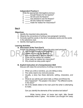 Independent Practice 2
Write the appropriate interrogative pronoun.
1. _____ brought flowers for her teacher?
2. _____ did she pick the flowers?
3. _____ was pleased to see the flowers?
4. _____ did she realize her mistake?
5. _____ made her realize her misconduct?
Day 4:
Objectives:
1. Identify the important story elements.
2. Observe the conventions of writing a two-paragraph narrative.
3. Correctly spell the words in the list of vocabulary words and the words
in the selections read.
4. Identify interrogative pronouns.
Learning Activities
A. Discussion of the Text (Con’t)
Answer the following questions about the story read previously.
1. Who brought flowers for her teacher?
2. Where did she pick the flowers?
3. Who was pleased to see the flowers?
4. When did she realize her mistake?
5. What made her realize her misconduct?
6. Why should we obey public signs?
B. Explicit Instruction of a Comprehension Skill
Discuss with class the conventions of writing a narrative.
 When you write a narrative, you are telling a story.
 The verbs need to be vivid and precise.
 Usually, a story has these elements: setting, characters, and
plot.
 What do we call the part which tells us When and Where the
story happened? The people in the story? The different events
in the story?
 All of the details relate to the main point the writer is attempting
to make.
Can you identify the elements of the narrative text below?
While having dinner at home last night, little Gerald
accidentally broke a glass. His brother Luis brought him away
 