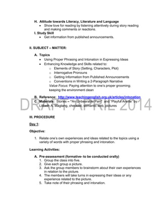 H. Attitude towards Literacy, Literature and Language
 Show love for reading by listening attentively during story reading
and making comments or reactions.
I. Study Skill
 Get information from published announcements.
II. SUBJECT – MATTER:
A. Topics
 Using Proper Phrasing and Intonation in Expressing Ideas
 Enhancing Knowledge and Skills related to:
o Elements of Story (Setting, Characters, Plot)
o Interrogative Pronouns
o Getting Information from Published Announcements
o Conventions in Writing a 2-Paragraph Narrative
Value Focus: Paying attention to one’s proper grooming;
keeping the environment clean
B. Reference: http://www.teachingenglish.org.uk/articles/intonation
C. Materials: Stories – “An Unbearable Pain” and “Playful Anette” by
Lilibeth A. Magtang, checklist, semantic web, pictures
III. PROCEDURE
Day 1:
Objective:
1. Relate one’s own experiences and ideas related to the topics using a
variety of words with proper phrasing and intonation.
Learning Activities:
A. Pre-assessment (formative- to be conducted orally)
1. Group the class into five.
2. Give each group a picture.
3. Ask the group members to brainstorm about their own experiences
in relation to the picture.
4. The members will take turns in expressing their ideas or any
experience related to the picture.
5. Take note of their phrasing and intonation.
 