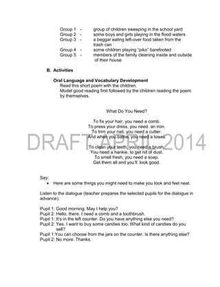 Group 1 - group of children sweeping in the school yard
Group 2 - some boys and girls playing in the flood waters
Group 3 - a beggar eating left-over food taken from the
trash can
Group 4 - some children playing “piko” barefooted
Group 5 - members of the family cleaning inside and outside
of their house
B. Activities
Oral Language and Vocabulary Development
Read this short poem with the children.
Model good reading first followed by the children reading the poem
by themselves.
What Do You Need?
To fix your hair, you need a comb.
To press your dress, you need an iron.
To trim your nail, you need a cutter.
And when you bathe, you need a towel.
To clean your teeth, you need a brush.
You need a hankie, to get rid of dust.
To smell fresh, you need a soap.
Get them all and you’ll look good.
Say:
 Here are some things you might need to make you look and feel neat.
Listen to the dialogue (teacher prepares the selected pupils for the dialogue in
advance).
Pupil 1: Good morning. May I help you?
Pupil 2: Hello, there. I need a comb and a toothbrush.
Pupil 1: It’s in the left counter. Do you have anything else you need?
Pupil 2: Yes. I want to buy some candies too. What kind of candies do you
sell?
Pupil 1:You can choose from the jars on the counter. Is there anything else?
Pupil 2: No more. Thanks.
 