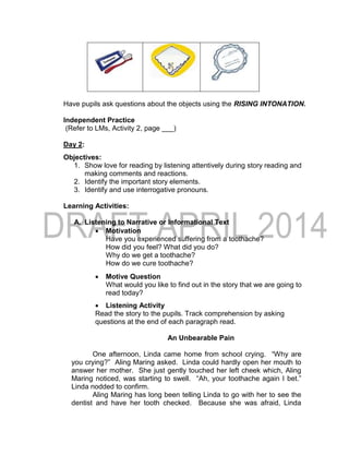 Have pupils ask questions about the objects using the RISING INTONATION.
Independent Practice
(Refer to LMs, Activity 2, page ___)
Day 2:
Objectives:
1. Show love for reading by listening attentively during story reading and
making comments and reactions.
2. Identify the important story elements.
3. Identify and use interrogative pronouns.
Learning Activities:
A. Listening to Narrative or Informational Text
 Motivation
Have you experienced suffering from a toothache?
How did you feel? What did you do?
Why do we get a toothache?
How do we cure toothache?
 Motive Question
What would you like to find out in the story that we are going to
read today?
 Listening Activity
Read the story to the pupils. Track comprehension by asking
questions at the end of each paragraph read.
An Unbearable Pain
One afternoon, Linda came home from school crying. “Why are
you crying?” Aling Maring asked. Linda could hardly open her mouth to
answer her mother. She just gently touched her left cheek which, Aling
Maring noticed, was starting to swell. “Ah, your toothache again I bet.”
Linda nodded to confirm.
Aling Maring has long been telling Linda to go with her to see the
dentist and have her tooth checked. Because she was afraid, Linda
 