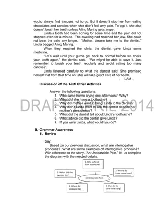 would always find excuses not to go. But it doesn’t stop her from eating
chocolates and candies when she didn’t feel any pain. To top it, she also
doesn’t brush her teeth unless Aling Maring gets angry.
Linda’s tooth had been aching for some time and the pain did not
stopped even for a minute. The swelling had reached her jaw. She could
not bear the pain any longer. “Mother, please take me to the dentist.”
Linda begged Aling Maring.
When they reached the clinic, the dentist gave Linda some
medicine.
“Let’s wait until your gums get back to normal before we check
your tooth again,” the dentist said. “We might be able to save it. Just
remember to brush your teeth regularly and avoid eating too many
candies”.
Linda listened carefully to what the dentist said. She promised
herself that from that time on, she will take good care of her teeth.
- LAM –
Discussion of the Text/ Other Activities
Answer the following questions:
1. Who came home crying one afternoon? Why?
2. What did she have a toothache?
3. Why did mother want to bring Linda to the dentist?
4. Why didn’t Linda want to see the dentist despite her
mother’s persistence?
5. What did the dentist tell about Linda’s toothache?
6. What advice did the dentist give Linda?
7. If you were Linda, what would you do?
B. Grammar Awareness
1. Review
Say:
Based on our previous discussion, what are interrogative
pronouns? What are some examples of interrogative pronouns?
With reference to the story, “An Unbearable Pain,” let us complete
the diagram with the needed details.
1. Who suffered
from toothache?
An Unbearable Pain
5. What did the
dentist do?
4. Where did
Linda and her
mother go?
3. When did she
come home crying?
2. Where did
Linda come from?
 