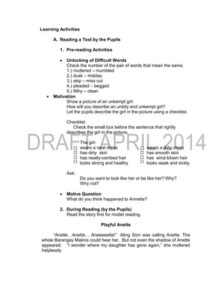 Learning Activities
A. Reading a Text by the Pupils
1. Pre-reading Activities
 Unlocking of Difficult Words
Check the number of the pair of words that mean the same.
1.) muttered – mumbled
2.) dusk – midday
3.) skip – miss out
4.) pleaded – begged
5.) filthy – clean
 Motivation
Show a picture of an unkempt girl.
How will you describe an untidy and unkempt girl?
Let the pupils describe the girl in the picture using a checklist.
Checklist:
Check the small box before the sentence that rightly
describes the girl in the picture.
The girl:
wears a neat dress wears a dirty dress
has dirty skin has smooth skin
has neatly-combed hair has wind-blown hair
looks strong and healthy looks weak and sickly
Ask:
Do you want to look like her or be like her? Why?
Why not?
 Motive Question
What do you think happened to Annette?
2. During Reading (by the Pupils)
Read the story first for model reading.
Playful Anette
“Anette…Anette… Aneeeeette!” Aling Sion was calling Anette. The
whole Barangay Malinis could hear her. But not even the shadow of Anette
appeared. “I wonder where my daughter has gone again,” she muttered
helplessly.
 
