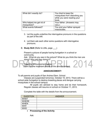 What did I exactly do? You tried to keep the
mosquitoes from disturbing you
while you were reading your
book.
Who helped me get rid of
mosquitoes?
Your father. (Answers may
vary.)
What events followed? You and your father sprayed
insecticides.
3. Let the pupils underline the interrogative pronouns in the questions
as part of the drill.
4. Let them ask each other some questions with interrogative
pronouns.
B. Study Skill (Refer to LMs, page ___)
Present a picture of people having fumigation in a school or
community.
Ask: What do you see in the picture? What do you think the men are
doing? Why are they doing it?
Read the announcement below.
Point out the important details of the announcement.
ANNOUNCEMENT!
To all parents and pupils of San Andres Elem. School
Classes are suspended tomorrow, October 10, 2013. There will be a
school wide fumigation to destroy breeding places and dengue carrying
mosquitoes in the school campus.
All pupils are advised to stay home and do their homework.
Regular classes will resume on school on October 11, 2013.
Complete the table with the details from the announcement.
QUESTION ANSWER
WHAT
WHERE
WHEN
WHY
WHO
 Processing of the Activity
Ask:
 