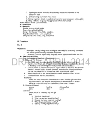 2. Spelling the words in the list of vocabulary words and the words in the
selections read
3. Differentiating count from mass nouns
4. Noting important details in grade level narrative texts (character, setting, plot)
5. Filling out forms by giving the appropriate information asked
Value Focus: Health Consciousness
B. References
C. Materials
Realia, pictures, small books,
Poem: I am a Healthy Child
Song: It’s Harvest Time, At the Meadow,
Rap: Breakfast Time, I Love juicy Fruits
Story:Up, Up, and Away, Juicy, Juicy Fruits
III. Procedure
Day 1
Objectives
 Participate actively during class sharing on familiar topics by making comments
and asking questions using complete sentences.
 Talk about a favorite object using language that is appropriate in form and use.
A. Learning Activities
Oral Language and Vocabulary Development
1. Show and Tell (5 mins)
 Have each pupil choose a favorite object that belongs to them e.g. toys,
pictures, new things, etc. (things to be used can be pre-assigned to the pupils
so that they have something they really want to talk/share about.)
 Call volunteers to present their chosen object in front of the class. Ask them to
tell about how the object is used, operated, was obtained, or any information
that the child would like to share to the class regarding the object.
 Allow other pupils to add some other information about the object picked.
 Teacher models the first presentation.
Example:
Hello, this is my new watch. I like it because it’s a birthday gift to me from
my good friend. It has a digital display and runs with batteries. It is very
valuable to me. (this may vary depending on the object chosen)
2. Listen and Repeat
strong healthy sickness free
active shiny secret
Motivation
Show picture of a healthy boy and girl.
Ask:
4. Who is in the picture?
5. What can you say about him/her?
6. How do you know he/she is healthy?
7. What do you do to stay healthy?
8. Is being healthy important? Why?
 