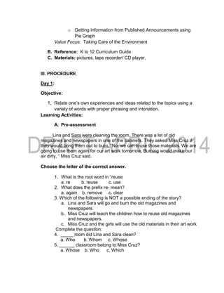 o Getting Information from Published Announcements using
Pie Graph
Value Focus: Taking Care of the Environment
B. Reference: K to 12 Curriculum Guide
C. Materials: pictures, tape recorder/ CD player,
III. PROCEDURE
Day 1:
Objective:
1. Relate one’s own experiences and ideas related to the topics using a
variety of words with proper phrasing and intonation.
Learning Activities:
A. Pre-assessment
Lina and Sara were cleaning the room. There was a lot of old
magazines and newspapers in one of the cabinets. They asked Miss Cruz if
they would bring them out to burn. “No, we can reuse those materials. We are
going to use them again for our art work tomorrow. Burning would make our
air dirty, “ Miss Cruz said.
Choose the letter of the correct answer.
1. What is the root word in “reuse
a. re b. reuse c. use
2. What does the prefix re- mean?
a. again b. remove c. clear
3. Which of the following is NOT a possible ending of the story?
a. Lina and Sara will go and burn the old magazines and
newspapers.
b. Miss Cruz will teach the children how to reuse old magazines
and newspapers.
c. Miss Cruz and the girls will use the old materials in their art work
Complete the question:
4. _____ room did Lina and Sara clean?
a. Who b. Whom c. Whose
5. ______ classroom belong to Miss Cruz?
a. Whose b. Who c. Which
 
