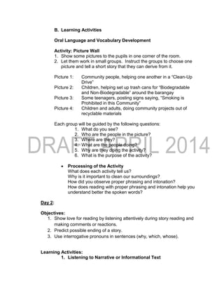 B. Learning Activities
Oral Language and Vocabulary Development
Activity: Picture Wall
1. Show some pictures to the pupils in one corner of the room.
2. Let them work in small groups. Instruct the groups to choose one
picture and tell a short story that they can derive from it.
Picture 1: Community people, helping one another in a “Clean-Up
Drive”
Picture 2: Children, helping set up trash cans for “Biodegradable
and Non-Biodegradable” around the barangay
Picture 3: Some teenagers, posting signs saying, “Smoking is
Prohibited in this Community”
Picture 4: Children and adults, doing community projects out of
recyclable materials
Each group will be guided by the following questions:
1. What do you see?
2. Who are the people in the picture?
3. Where are they?
4. What are the people doing?
5. Why are they doing the activity?
6. What is the purpose of the activity?
 Processing of the Activity
What does each activity tell us?
Why is it important to clean our surroundings?
How did you observe proper phrasing and intonation?
How does reading with proper phrasing and intonation help you
understand better the spoken words?
Day 2:
Objectives:
1. Show love for reading by listening attentively during story reading and
making comments or reactions.
2. Predict possible ending of a story.
3. Use interrogative pronouns in sentences (why, which, whose).
Learning Activities:
1. Listening to Narrative or Informational Text
 