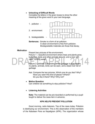  Unlocking of Difficult Words
Complete the letters in the given boxes to show the other
meaning of the given word in your own language.
1. pollution -
2. environment -
3. biodegradable -
Sentences: Smoke is a form of air pollution.
A clean environment is free from pollution.
Biodegradable materials are those that decay.
Motivation
Present two pictures of the environment.
Picture 1 – beautiful environment where trees and plants grow,
butterflies, birds and other animals abound, and a river with
clear, running water.
Picture 2- polluted surrounding where garbage is everywhere,
no plants, animals, birds can be seen, and a dead river full of
garbage
Ask: Compare the two pictures. Which one do you like? Why?
Have you seen this kind of places? Where?
Do you like it there? Why? Why not?
 Motive Question
Can children do something to stop pollution? How?
 Listening Activities
Note: The material can be pre-recorded or performed by a pupil
taught to deliver the news item in advance.
KPK HELPS PREVENT POLLUTION
Good morning, radio listeners. Top of the news today: Pollution
is destroying our environment. This is the observation of the members
of the Kabataan Para sa Kapaligiran (KPK). The organization whose
 