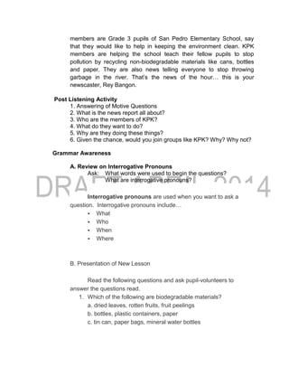 members are Grade 3 pupils of San Pedro Elementary School, say
that they would like to help in keeping the environment clean. KPK
members are helping the school teach their fellow pupils to stop
pollution by recycling non-biodegradable materials like cans, bottles
and paper. They are also news telling everyone to stop throwing
garbage in the river. That’s the news of the hour… this is your
newscaster, Rey Bangon.
Post Listening Activity
1. Answering of Motive Questions
2. What is the news report all about?
3. Who are the members of KPK?
4. What do they want to do?
5. Why are they doing these things?
6. Given the chance, would you join groups like KPK? Why? Why not?
Grammar Awareness
A. Review on Interrogative Pronouns
Ask: What words were used to begin the questions?
What are interrogative pronouns?
Interrogative pronouns are used when you want to ask a
question. Interrogative pronouns include…
 What
 Who
 When
 Where
B. Presentation of New Lesson
Read the following questions and ask pupil-volunteers to
answer the questions read.
1. Which of the following are biodegradable materials?
a. dried leaves, rotten fruits, fruit peelings
b. bottles, plastic containers, paper
c. tin can, paper bags, mineral water bottles
 