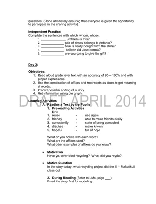 questions. (Done alternately ensuring that everyone is given the opportunity
to participate in the sharing activity).
Independent Practice:
Complete the sentences with which, whom, whose.
1. ______________ umbrella is this?
2. _____________ pair of shoes belongs to Antonio?
3. _____________ bike is newly bought from the store?
4. _____________ ballpen did Jose borrow?
5. _____________ are you going to give the gift?
Day 3:
Objectives:
1. Read aloud grade level text with an accuracy of 95 – 100% and with
proper expressions.
2. Use the combination of affixes and root words as clues to get meaning
of words.
3. Predict possible ending of a story.
4. Get information using pie graph.
Learning Activities
A. Reading a Text by the Pupils
1. Pre-reading Activities
Drill
1. reuse - use again
2. friendly - able to make friends easily
3. consistently - state of being consistent
4. disclose - make known
5. hopeful - full of hope
What do you notice with each word?
What are the affixes used?
What other examples of affixes do you know?
 Motivation
Have you ever tried recycling? What did you reycle?
 Motive Question
In the story today, what recycling project did the III – Makulikuli
class do?
2. During Reading (Refer to LMs, page ___)
Read the story first for modeling.
 