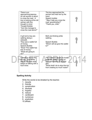 Spelling Activity
Write the words to be dictated by the teacher.
1. recycle
2. friendly
3. construction
4. disclose
5. hopeful
6. reduce
7. cardboard
8. numerous
9. prediction
10.affixes
There is an
approaching jeepney.
An old woman is about
to cross the road. A
boy is looking at the old
woman with this
thought in mind:
Thought Bubble:
“Can she manage to
cross the road alone?”
The boy approached the
woman and held her by the
hand.
Speech bubble:
“ May I help you cross the
road, grandmother?”
“Thank you, child.”
A girl and a boy are
walking along a
sidewalk.
They saw a wallet full
of money.
Speech Bubble:
“Wow! This wallet has
lots of money.”
“What are going to
do?”
Both are thinking while
walking.
Speech Bubble:
“Whom will we give this wallet
to?”
A family is inside the
church. One of the
kids at the back seat
keeps on talking with a
loud voice.
The same kid laughs so loudly
while the mass is going on.
Thought Bubble (of another
girl):
“What shall I do to stop this kid
from creating so much noise?”
 