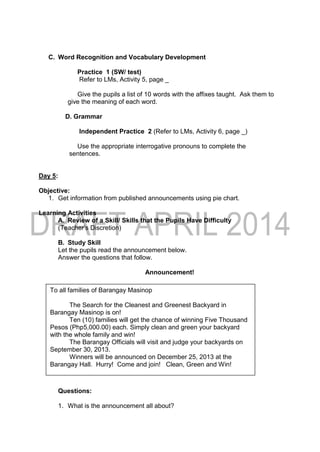 C. Word Recognition and Vocabulary Development
Practice 1 (SW/ test)
Refer to LMs, Activity 5, page _
Give the pupils a list of 10 words with the affixes taught. Ask them to
give the meaning of each word.
D. Grammar
Independent Practice 2 (Refer to LMs, Activity 6, page _)
Use the appropriate interrogative pronouns to complete the
sentences.
Day 5:
Objective:
1. Get information from published announcements using pie chart.
Learning Activities
A. Review of a Skill/ Skills that the Pupils Have Difficulty
(Teacher’s Discretion)
B. Study Skill
Let the pupils read the announcement below.
Answer the questions that follow.
Announcement!
Questions:
1. What is the announcement all about?
To all families of Barangay Masinop
The Search for the Cleanest and Greenest Backyard in
Barangay Masinop is on!
Ten (10) families will get the chance of winning Five Thousand
Pesos (Php5,000.00) each. Simply clean and green your backyard
with the whole family and win!
The Barangay Officials will visit and judge your backyards on
September 30, 2013.
Winners will be announced on December 25, 2013 at the
Barangay Hall. Hurry! Come and join! Clean, Green and Win!
 