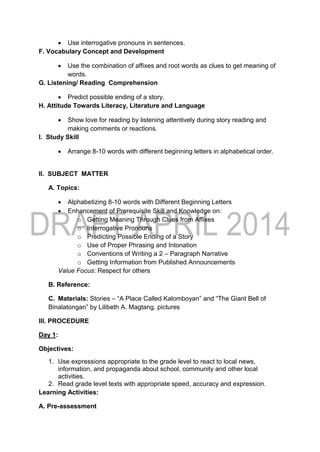  Use interrogative pronouns in sentences.
F. Vocabulary Concept and Development
 Use the combination of affixes and root words as clues to get meaning of
words.
G. Listening/ Reading Comprehension
 Predict possible ending of a story.
H. Attitude Towards Literacy, Literature and Language
 Show love for reading by listening attentively during story reading and
making comments or reactions.
I. Study Skill
 Arrange 8-10 words with different beginning letters in alphabetical order.
II. SUBJECT MATTER
A. Topics:
 Alphabetizing 8-10 words with Different Beginning Letters
 Enhancement of Prerequisite Skill and Knowledge on:
o Getting Meaning Through Clues from Affixes
o Interrogative Pronouns
o Predicting Possible Ending of a Story
o Use of Proper Phrasing and Intonation
o Conventions of Writing a 2 – Paragraph Narrative
o Getting Information from Published Announcements
Value Focus: Respect for others
B. Reference:
C. Materials: Stories – “A Place Called Kalomboyan” and “The Giant Bell of
Binalatongan” by Lilibeth A. Magtang, pictures
III. PROCEDURE
Day 1:
Objectives:
1. Use expressions appropriate to the grade level to react to local news,
information, and propaganda about school, community and other local
activities.
2. Read grade level texts with appropriate speed, accuracy and expression.
Learning Activities:
A. Pre-assessment
 