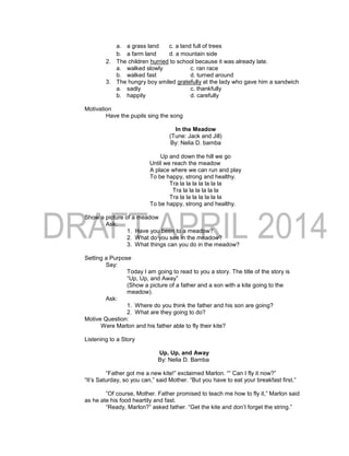 a. a grass land c. a land full of trees
b. a farm land d. a mountain side
2. The children hurried to school because it was already late.
a. walked slowly c. ran race
b. walked fast d. turned around
3. The hungry boy smiled gratefully at the lady who gave him a sandwich
a. sadly c. thankfully
b. happily d. carefully
Motivation
Have the pupils sing the song
In the Meadow
(Tune: Jack and Jill)
By: Nelia D. bamba
Up and down the hill we go
Until we reach the meadow
A place where we can run and play
To be happy, strong and healthy.
Tra la la la la la la la
Tra la la la la la la
Tra la la la la la la la
To be happy, strong and healthy.
Show a picture of a meadow
Ask:
1. Have you been to a meadow?
2. What do you see in the meadow?
3. What things can you do in the meadow?
Setting a Purpose
Say:
Today I am going to read to you a story. The title of the story is
“Up, Up, and Away”
(Show a picture of a father and a son with a kite going to the
meadow).
Ask:
1. Where do you think the father and his son are going?
2. What are they going to do?
Motive Question:
Were Marlon and his father able to fly their kite?
Listening to a Story
Up, Up, and Away
By: Nelia D. Bamba
“Father got me a new kite!” exclaimed Marlon. ““ Can I fly it now?”
“It’s Saturday, so you can,” said Mother. “But you have to eat your breakfast first.”
”Of course, Mother. Father promised to teach me how to fly it,” Marlon said
as he ate his food heartily and fast.
“Ready, Marlon?” asked father. “Get the kite and don’t forget the string.”
 