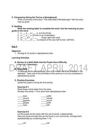 C. Composing (Using the Text as a Springboard)
Write a summary of the story “The Great Bell of Binalatongan” with the story
map as guide
D. Spelling
Write the missing letter to complete the word. Use the meaning as your
guide to the word.
1. c ___ e __ t u ___ e (a living thing)
2. d ___ o __ n (to sink or go underwater)
3. g i ___ a n __ i ___ (huge; giant-like size)
4. m __ r ___ a i __ (a creature of the sea half human, half fish)
Day 5:
Objective:
1. Arrange 8-10 words in alphabetical order.
Learning Activities
A. Review of a Skill/ Skills that the Pupils Have Difficulty
(Teacher’s Discretion)
B. Study Skill
To arrange words alphabetically, one must master the order of letters in the
alphabet. Take note of the first letter of the word as it is to be considered in
alphabetizing words.
C. Practice Exercises
Guide the pupils in doing the first activity.
Exercise # 1
Read these words taken from the story.
Number the words 1-10 to show their alphabetical order.
_____town _____suffer
_____church _____vibrate
_____gigantic _____sound
_____people _____earth
_____rope _____bell
Exercise # 2
Let the pupils do the same with this set of words, independently.
Here are some animals that can be found in our community. Arrange them
alphabetically by numbering them 1-10.
_____cat _____owl
 