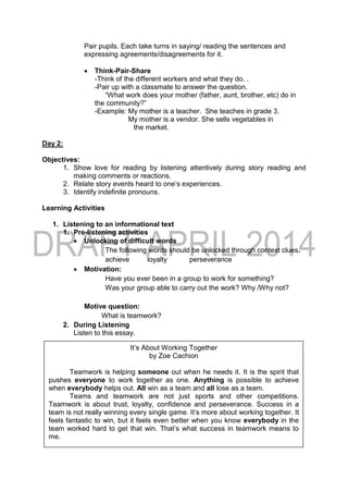 Pair pupils. Each take turns in saying/ reading the sentences and
expressing agreements/disagreements for it.
 Think-Pair-Share
-Think of the different workers and what they do. .
-Pair up with a classmate to answer the question.
“What work does your mother (father, aunt, brother, etc) do in
the community?”
-Example: My mother is a teacher. She teaches in grade 3.
My mother is a vendor. She sells vegetables in
the market.
Day 2:
Objectives:
1. Show love for reading by listening attentively during story reading and
making comments or reactions.
2. Relate story events heard to one’s experiences.
3. Identify indefinite pronouns.
Learning Activities
1. Listening to an informational text
1. Pre-listening activities
 Unlocking of difficult words
The following words should be unlocked through context clues.
achieve loyalty perseverance
 Motivation:
Have you ever been in a group to work for something?
Was your group able to carry out the work? Why /Why not?
Motive question:
What is teamwork?
2. During Listening
Listen to this essay.
It’s About Working Together
by Zoe Cachion
Teamwork is helping someone out when he needs it. It is the spirit that
pushes everyone to work together as one. Anything is possible to achieve
when everybody helps out. All win as a team and all lose as a team.
Teams and teamwork are not just sports and other competitions.
Teamwork is about trust, loyalty, confidence and perseverance. Success in a
team is not really winning every single game. It’s more about working together. It
feels fantastic to win, but it feels even better when you know everybody in the
team worked hard to get that win. That’s what success in teamwork means to
me.
 