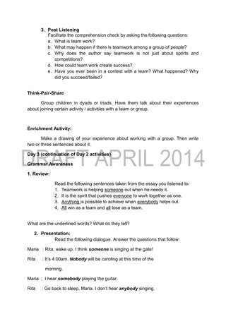 3. Post Listening
Facilitate the comprehension check by asking the following questions:
a. What is team work?
b. What may happen if there is teamwork among a group of people?
c. Why does the author say teamwork is not just about sports and
competitions?
d. How could team work create success?
e. Have you ever been in a contest with a team? What happened? Why
did you succeed/failed?
Think-Pair-Share
Group children in dyads or triads. Have them talk about their experiences
about joining certain activity / activities with a team or group.
Enrichment Activity:
Make a drawing of your experience about working with a group. Then write
two or three sentences about it.
Day 3 (continuation of Day 2 activities)
Grammar Awareness
1. Review:
Read the following sentences taken from the essay you listened to:
1. Teamwork is helping someone out when he needs it.
2. It is the spirit that pushes everyone to work together as one.
3. Anything is possible to achieve when everybody helps out.
4. All win as a team and all lose as a team.
What are the underlined words? What do they tell?
2. Presentation:
Read the following dialogue. Answer the questions that follow:
Maria : Rita, wake up. I think someone is singing at the gate!
Rita : It’s 4:00am. Nobody will be caroling at this time of the
morning.
Maria : I hear somebody playing the guitar.
Rita : Go back to sleep, Maria. I don’t hear anybody singing.
 