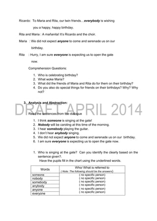 Ricardo: To Maria and Rita, our twin friends…everybody is wishing
you a happy, happy birthday.
Rita and Maria : A mañanita! It’s Ricardo and the choir.
Maria : We did not expect anyone to come and serenade us on our
birthday.
Rita : Hurry, I am sure everyone is expecting us to open the gate
now.
Comprehension Questions:
1. Who is celebrating birthday?
2. What woke Maria?
3. What did the friends of Maria and Rita do for them on their birthday?
4. Do you also do special things for friends on their birthdays? Why? Why
not?
3. Analysis and Abstraction:
Read the sentences from the dialogue
1. I think someone is singing at the gate!
2. Nobody will be caroling at this time of the morning.
3. I hear somebody playing the guitar.
4. I don’t hear anybody singing.
5. We did not expect anyone to come and serenade us on our birthday.
6. I am sure everyone is expecting us to open the gate now.
1. Who is singing at the gate? Can you identify the clearly based on the
sentence given?.
Have the pupils fill in the chart using the underlined words.
Words
Who/ What is referred to
( Note: The following should be the answers)
someone ( no specific person)
( no specific person)
( no specific person)
( no specific person)
( no specific person)
( no specific person)
nobody
somebody
anybody
anyone
everyone
 